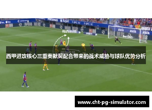 西甲进攻核心三重奏默契配合带来的战术威胁与球队优势分析