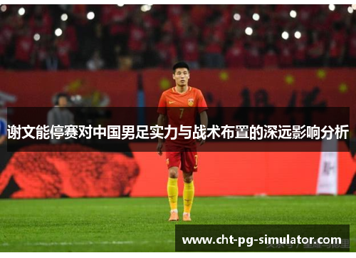 谢文能停赛对中国男足实力与战术布置的深远影响分析