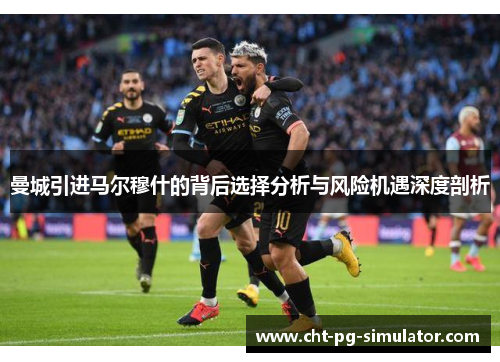 曼城引进马尔穆什的背后选择分析与风险机遇深度剖析